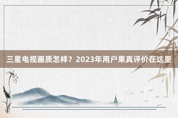 三星电视画质怎样？2023年用户果真评价在这里